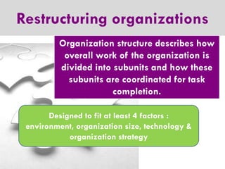 Restructuring organizations
Organization structure describes how
overall work of the organization is
divided into subunits and how these
subunits are coordinated for task
completion.
Designed to fit at least 4 factors :
environment, organization size, technology &
organization strategy

 