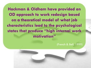 Hackman & Oldham have provided an
OD approach to work redesign based
on a theoretical model of what job
characteristics lead to the psychological
states that produce “high internal work
motivation”
(French & Bell, 1999)

 