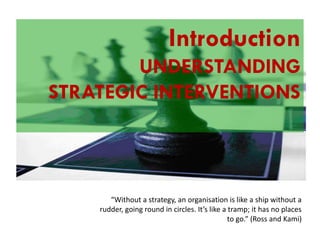 Understanding the
Introduction
UNDERSTANDING
Balanced Scorecard

STRATEGIC INTERVENTIONS

“Without a strategy, an organisation is like a ship without a
rudder, going round in circles. It’s like a tramp; it has no places
to go.” (Ross and Kami)

 