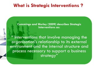 What is Strategic Interventions ?

Cummings and Worley (2009) describes Strategic
Interventions as:

“ Interventions that involve managing the
organisation‟s relationship to its external
environment and the internal structure and
process necessary to support a business
strategy”

 