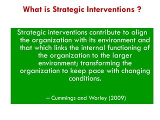 What is Strategic Interventions ?
Strategic interventions contribute to align
the organization with its environment and
that which links the internal functioning of
the organization to the larger
environment; transforming the
organization to keep pace with changing
conditions.
– Cummings and Worley (2009)

 