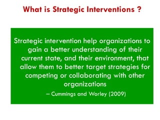 What is Strategic Interventions ?

Strategic intervention help organizations to
gain a better understanding of their
current state, and their environment, that
allow them to better target strategies for
competing or collaborating with other
organizations
– Cummings and Worley (2009)

 