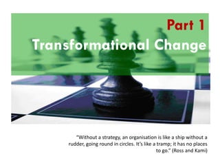Understanding the
Part 1
Transformational Change
Balanced Scorecard

“Without a strategy, an organisation is like a ship without a
rudder, going round in circles. It’s like a tramp; it has no places
to go.” (Ross and Kami)

 