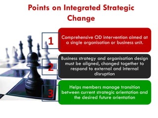 Points on Integrated Strategic
Change

1

Comprehensive OD intervention aimed at
a single organisation or business unit.

2

Business strategy and organisation design
must be aligned, changed together to
respond to external and internal
disruption

3

Helps members manage transition
between current strategic orientation and
the desired future orientation

 