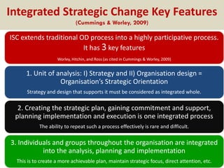 Integrated Strategic Change Key Features
(Cummings & Worley, 2009)

ISC extends traditional OD process into a highly participative process.
It has 3 key features
Worley, Hitchin, and Ross (as cited in Cummings & Worley, 2009)

1. Unit of analysis: I) Strategy and II) Organisation design =
Organisation’s Strategic Orientation
Strategy and design that supports it must be considered as integrated whole.

2. Creating the strategic plan, gaining commitment and support,
planning implementation and execution is one integrated process
The ability to repeat such a process effectively is rare and difficult.

3. Individuals and groups throughout the organisation are integrated
into the analysis, planning and implementation
This is to create a more achievable plan, maintain strategic focus, direct attention, etc.

 