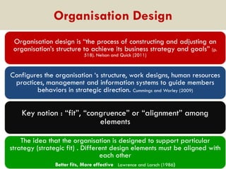 Organisation Design
Organisation design is “the process of constructing and adjusting an
organisation‟s structure to achieve its business strategy and goals” (p.
518). Nelson and Quick (2011)

Configures the organisation „s structure, work designs, human resources
practices, management and information systems to guide members
behaviors in strategic direction. Cummings and Worley (2009)

Key notion : “fit”, “congruence” or “alignment” among
elements
The idea that the organisation is designed to support particular
strategy (strategic fit) . Different design elements must be aligned with
each other
Better fits, More effective Lawrence and Larsch (1986)

 