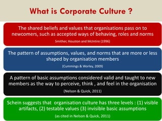 What is Corporate Culture ?
The shared beliefs and values that organisations pass on to
newcomers, such as accepted ways of behaving, roles and norms
Smither, Houston and McIntire (1996)

The pattern of assumptions, values, and norms that are more or less
shaped by organisation members
(Cummings & Worley, 2009)

A pattern of basic assumptions considered valid and taught to new
members as the way to perceive, think , and feel in the organisation
(Nelson & Quick, 2011)

Schein suggests that organisation culture has three levels : (1) visible
artifacts, (2) testable values (3) invisible basic assumptions
(as cited in Nelson & Quick, 2011)

 