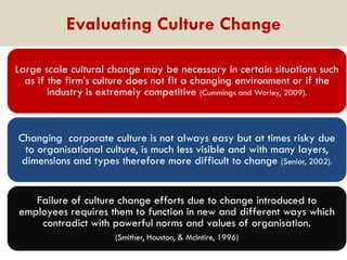 Evaluating Culture Change
Large scale cultural change may be necessary in certain situations such
as if the firm‟s culture does not fit a changing environment or if the
industry is extremely competitive (Cummings and Worley, 2009).

Changing corporate culture is not always easy but at times risky due
to organisational culture, is much less visible and with many layers,
dimensions and types therefore more difficult to change (Senior, 2002).
Failure of culture change efforts due to change introduced to
employees requires them to function in new and different ways which
contradict with powerful norms and values of organisation.
(Smither, Houston, & McIntire, 1996)

 