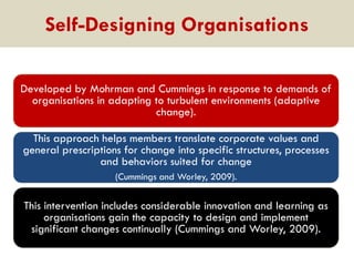 Self-Designing Organisations
Developed by Mohrman and Cummings in response to demands of
organisations in adapting to turbulent environments (adaptive
change).
This approach helps members translate corporate values and
general prescriptions for change into specific structures, processes
and behaviors suited for change
(Cummings and Worley, 2009).

This intervention includes considerable innovation and learning as
organisations gain the capacity to design and implement
significant changes continually (Cummings and Worley, 2009).

 