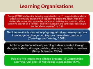 Learning Organisations
Senge (1990) defines the learning organization as “…organizations where
people continually expand their capacity to create the results they truly
desire, where new and expansive patterns of thinking are nurtured, where
collective aspiration is set free, and where people are continually learning to
see the whole together” (p. 14).

This intervention is aims at helping organisations develop and use
knowledge to change and improve themselves constantly
(Cummings and Worley, 2009).

At the organisational level, learning is demonstrated through
changes in vision, strategy, policies, structure, products or services
(Sessa & London, 2006)
Includes two interrelated change process: (1) Organisation
Learning (OL) and (2) Knowledge Management (KM).

 
