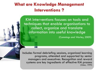 What are Knowledge Management
Interventions ?
KM interventions focuses on tools and
techniques that enable organisations to
collect, organize and translate
information into useful knowledge
(Cummings and Worley, 2009)

Includes formal debriefing sessions, organized learning
programs, attended and supported by senior
managers and executives. Recognition and reward
systems are key ingredients of effective KM process

(Oden, 1999)

 