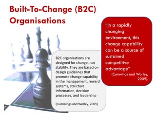 Built-To-Change (B2C)
Organisations

B2C organisations are
designed for change, not
stability. They are based on
design guidelines that
promote change capability
in the management, reward
systems, structure
information, decision
processes, and leadership
(Cummings and Worley, 2009)

“In a rapidly
changing
environment, this
change capability
can be a source of
sustained
competitive
advantage”
(Cummings and Worley,
2009).

 