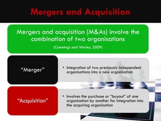 Mergers and Acquisition
Mergers and acquisition (M&As) involve the
combination of two organisations
(Cummings and Worley, 2009)

“Merger”

• Integration of two previously independent
organisations into a new organisation

“Acquisition”

• Involves the purchase or “buyout” of one
organisation by another for integration into
the acquiring organisation

 