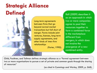 Strategic Alliance
Defined
Long-term agreements
between firms that go
beyond normal market
transactions but fall short of
merger. Forms include joint
ventures, licenses, long-term
supply agreements, and
other kinds of inter-firm
relationships
(Porter, 1990).

Roll (2009) describes it
as an approach in which
two or more companies
agree to pool their
resources together to
form a combined force
in the marketplace
different from
mergers, in which does
not involve the
emergence of a new
combined entity.

Child, Faulkner, and Tallman defines strategic alliance as a “formal agreement between
two or more organisations to pursue a set of private and common goals through the sharing
of resources”
(as cited in Cummings and Worley, 2009, p. 568).

 
