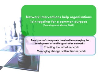 Network interventions help organisations
join together for a common purpose
(Cummings and Worley, 2009).

Two types of change are involved in managing the
development of multiorganisation networks:

Creating the initial network
Managing change within that network

 