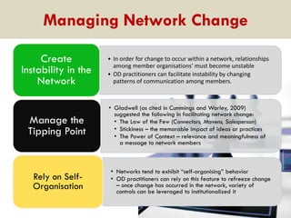 Managing Network Change
Create
Instability in the
Network

• In order for change to occur within a network, relationships
among member organisations' must become unstable
• OD practitioners can facilitate instability by changing
patterns of communication among members.

Manage the
Tipping Point

• Gladwell (as cited in Cummings and Worley, 2009)
suggested the following in facilitating network change:
• The Law of the Few (Connectors, Mavens, Salesperson)
• Stickiness – the memorable impact of ideas or practices
• The Power of Context – relevance and meaningfulness of
a message to network members

Rely on SelfOrganisation

• Networks tend to exhibit “self-organising” behavior
• OD practitioners can rely on this feature to refreeze change
– once change has occurred in the network, variety of
controls can be leveraged to institutionalized it

 