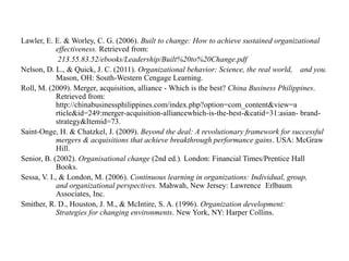 Lawler, E. E. & Worley, C. G. (2006). Built to change: How to achieve sustained organizational
effectiveness. Retrieved from:
213.55.83.52/ebooks/Leadership/Built%20to%20Change.pdf
Nelson, D. L., & Quick, J. C. (2011). Organizational behavior: Science, the real world, and you.
Mason, OH: South-Western Cengage Learning.
Roll, M. (2009). Merger, acquisition, alliance - Which is the best? China Business Philippines.
Retrieved from:
http://chinabusinessphilippines.com/index.php?option=com_content&view=a
rticle&id=249:merger-acquisition-alliancewhich-is-the-best-&catid=31:asian- brandstrategy&Itemid=73.
Saint-Onge, H. & Chatzkel, J. (2009). Beyond the deal: A revolutionary framework for successful
mergers & acquisitions that achieve breakthrough performance gains. USA: McGraw
Hill.
Senior, B. (2002). Organisational change (2nd ed.). London: Financial Times/Prentice Hall
Books.
Sessa, V. I., & London, M. (2006). Continuous learning in organizations: Individual, group,
and organizational perspectives. Mahwah, New Jersey: Lawrence Erlbaum
Associates, Inc.
Smither, R. D., Houston, J. M., & McIntire, S. A. (1996). Organization development:
Strategies for changing environments. New York, NY: Harper Collins.

 
