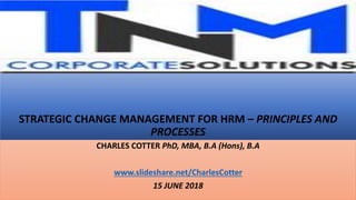 STRATEGIC CHANGE MANAGEMENT FOR HRM – PRINCIPLES AND
PROCESSES
CHARLES COTTER PhD, MBA, B.A (Hons), B.A
www.slideshare.net/CharlesCotter
15 JUNE 2018
 