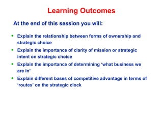 Learning Outcomes
• Explain the relationship between forms of ownership and
strategic choice
• Explain the importance of clarity of mission or strategic
intent on strategic choice
• Explain the importance of determining ‘what business we
are in’
• Explain different bases of competitive advantage in terms of
‘routes’ on the strategic clock
At the end of this session you will:
 