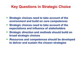 Key Questions in Strategic Choice
• Strategic choices need to take account of the
environment and build on core competences
• Strategic choices need to take account of the
expectations and influence of stakeholders
• Strategic direction and methods should build on
broad strategic choices
• Resources and competences should be developed
to deliver and sustain the chosen strategies
 