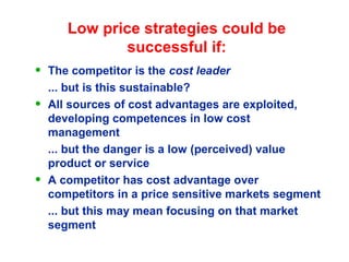 Low price strategies could be
successful if:
• The competitor is the cost leader
... but is this sustainable?
• All sources of cost advantages are exploited,
developing competences in low cost
management
... but the danger is a low (perceived) value
product or service
• A competitor has cost advantage over
competitors in a price sensitive markets segment
... but this may mean focusing on that market
segment
 