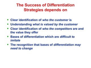 The Success of Differentiation
Strategies depends on
• Clear identification of who the customer is
• Understanding what is valued by the customer
• Clear identification of who the competitors are and
the value they offer
• Bases of differentiation which are difficult to
imitate
• The recognition that bases of differentiation may
need to change
 