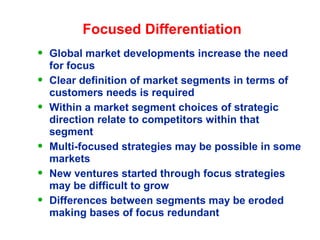 Focused Differentiation
• Global market developments increase the need
for focus
• Clear definition of market segments in terms of
customers needs is required
• Within a market segment choices of strategic
direction relate to competitors within that
segment
• Multi-focused strategies may be possible in some
markets
• New ventures started through focus strategies
may be difficult to grow
• Differences between segments may be eroded
making bases of focus redundant
 