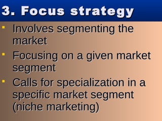 3. Focus strategy3. Focus strategy
 Involves segmenting theInvolves segmenting the
marketmarket
 Focusing on a given marketFocusing on a given market
segmentsegment
 Calls for specialization in aCalls for specialization in a
specific market segmentspecific market segment
(niche marketing)(niche marketing)
 