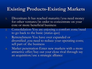 Existing Products-Existing MarketsExisting Products-Existing Markets
1.1. Divestiture-It has reached maturity/you need moneyDivestiture-It has reached maturity/you need money
for other ventures/in order to concentrate on yourfor other ventures/in order to concentrate on your
core or more beneficial businesscore or more beneficial business
2.2. Consolidation-You are enjoying a comfort zone/needConsolidation-You are enjoying a comfort zone/need
to go back to the basic (status quo)to go back to the basic (status quo)
3.3. Retrenchment-You have over expanded orRetrenchment-You have over expanded or
diversified ,you need to reduce your operating costs;diversified ,you need to reduce your operating costs;
sell part of the businesssell part of the business
4.4. Market penetration-Enter new markets with a moreMarket penetration-Enter new markets with a more
attractive offer/buy out your close rival through sayattractive offer/buy out your close rival through say
an acquisition/use a strategic alliancean acquisition/use a strategic alliance
 