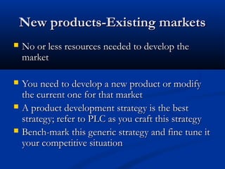 New products-Existing marketsNew products-Existing markets
 No or less resources needed to develop theNo or less resources needed to develop the
marketmarket
 You need to develop a new product or modifyYou need to develop a new product or modify
the current one for that marketthe current one for that market
 A product development strategy is the bestA product development strategy is the best
strategy; refer to PLC as you craft this strategystrategy; refer to PLC as you craft this strategy
 Bench-mark this generic strategy and fine tune itBench-mark this generic strategy and fine tune it
your competitive situationyour competitive situation
 