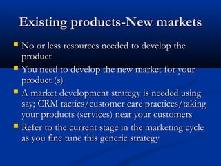 Existing products-New marketsExisting products-New markets
 No or less resources needed to develop theNo or less resources needed to develop the
productproduct
 You need to develop the new market for yourYou need to develop the new market for your
product (s)product (s)
 A market development strategy is needed usingA market development strategy is needed using
say; CRM tactics/customer care practices/takingsay; CRM tactics/customer care practices/taking
your products (services) near your customersyour products (services) near your customers
 Refer to the current stage in the marketing cycleRefer to the current stage in the marketing cycle
as you fine tune this generic strategyas you fine tune this generic strategy
 