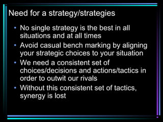 Need for a strategy/strategies
• No single strategy is the best in all
situations and at all times
• Avoid casual bench marking by aligning
your strategic choices to your situation
• We need a consistent set of
choices/decisions and actions/tactics in
order to outwit our rivals
• Without this consistent set of tactics,
synergy is lost
 