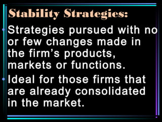 Stability Strategies:
• Strategies pursued with no
or few changes made in
the firm’s products,
markets or functions.
• Ideal for those firms that
are already consolidated
in the market.
 
