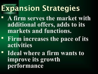 Expansion Strategies
 A firm serves the market with
additional offers, adds to its
markets and functions.
 Firm increases the pace of its
activities
 Ideal where a firm wants to
improve its growth
performance
 