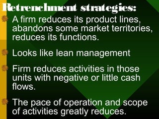 Retrenchment strategies:
A firm reduces its product lines,
abandons some market territories,
reduces its functions.
Looks like lean management
Firm reduces activities in those
units with negative or little cash
flows.
The pace of operation and scope
of activities greatly reduces.
 