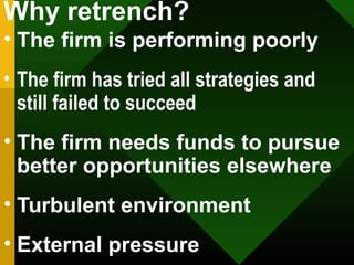 Why retrench?
• The firm is performing poorly
• The firm has tried all strategies and
still failed to succeed
• The firm needs funds to pursue
better opportunities elsewhere
• Turbulent environment
• External pressure
 