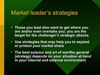 Market leader’s strategies
• Those you lead also want to get where you
are and/or even overtake you; you are the
target for the challenger’s strategic attacks
• Use strategies that may help you to expand
or protect your market share
• The best science and art of war/the general
(strategy) depends on your situation at hand
in your internal and external environment
 
