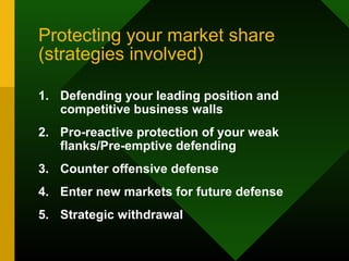 Protecting your market share
(strategies involved)
1. Defending your leading position and
competitive business walls
2. Pro-reactive protection of your weak
flanks/Pre-emptive defending
3. Counter offensive defense
4. Enter new markets for future defense
5. Strategic withdrawal
 