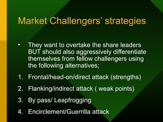 Market Challengers’ strategies
• They want to overtake the share leaders
BUT should also aggressively differentiate
themselves from fellow challengers using
the following alternatives;
1. Frontal/head-on/direct attack (strengths)
2. Flanking/indirect attack ( weak points)
3. By pass/ Leapfrogging
4. Encirclement/Guerrilla attack
 