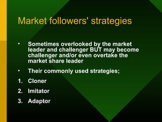 Market followers' strategies
• Sometimes overlooked by the market
leader and challenger BUT may become
challenger and/or even overtake the
market share leader
• Their commonly used strategies;
1. Cloner
2. Imitator
3. Adaptor
 