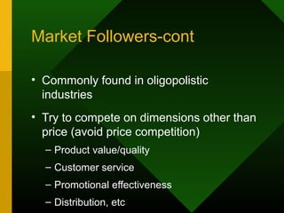 Market Followers-cont
• Commonly found in oligopolistic
industries
• Try to compete on dimensions other than
price (avoid price competition)
– Product value/quality
– Customer service
– Promotional effectiveness
– Distribution, etc
 