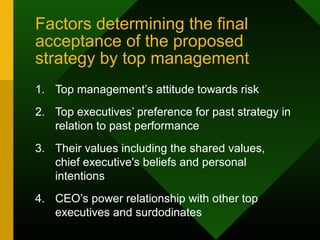 Factors determining the final
acceptance of the proposed
strategy by top management
1. Top management’s attitude towards risk
2. Top executives’ preference for past strategy in
relation to past performance
3. Their values including the shared values,
chief executive's beliefs and personal
intentions
4. CEO’s power relationship with other top
executives and surdodinates
 