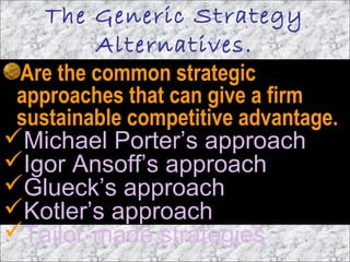 The Generic Strategy
Alternatives.
Are the common strategic
approaches that can give a firm
sustainable competitive advantage.
Michael Porter’s approach
Igor Ansoff’s approach
Glueck’s approach
Kotler’s approach
Tailor-made strategies
 