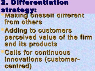  Making oneself differentMaking oneself different
from othersfrom others
 Adding to customersAdding to customers
perceived value of the firmperceived value of the firm
and its productsand its products
 Calls for continuousCalls for continuous
innovations (customer-innovations (customer-
centred)centred)
2. Differentiation2. Differentiation
strategy:strategy:
 