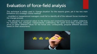 Evaluation of force-field analysis
This technique is widely used in 'change situation' for the reasons given, yet it has two main
limitations as a strategic-choice method:
- Unskilled or inexperienced managers could fail to identify all of the relevant forces involved in
the change process.
- The allocation of numerical values to the driving and constraining forces is rather subjective.
For example, two managers independently undertaking the same force-field analysis could
arrive at rather different values for the forces and, consequently, propose different decisions
based on their assessments.
 