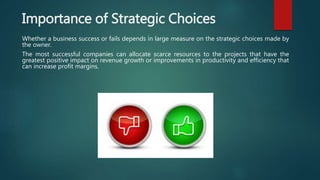 Importance of Strategic Choices
Whether a business success or fails depends in large measure on the strategic choices made by
the owner.
The most successful companies can allocate scarce resources to the projects that have the
greatest positive impact on revenue growth or improvements in productivity and efficiency that
can increase profit margins.
 