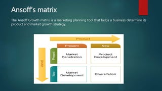 Ansoff’s matrix
The Ansoff Growth matrix is a marketing planning tool that helps a business determine its
product and market growth strategy.
 