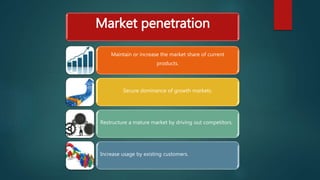Market penetration
Maintain or increase the market share of current
products.
Secure dominance of growth markets.
Restructure a mature market by driving out competitors.
Increase usage by existing customers.
 
