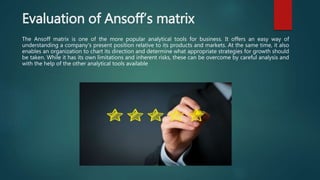 Evaluation of Ansoff’s matrix
The Ansoff matrix is one of the more popular analytical tools for business. It offers an easy way of
understanding a company's present position relative to its products and markets. At the same time, it also
enables an organization to chart its direction and determine what appropriate strategies for growth should
be taken. While it has its own limitations and inherent risks, these can be overcome by careful analysis and
with the help of the other analytical tools available
 