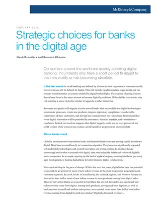 Strategic choices for banks
in the digital age
J A N U A R Y 2 0 1 5
Consumers around the world are quickly adopting digital
banking. Incumbents only have a short period to adjust to
this new reality or risk becoming obsolete.
If the last epoch in retail banking was defined by a boom-to-bust expansion of consumer credit,
the current one will be defined by digital. This will include rapid innovation in payments and the
broader transformation in systems enabled by digital technologies. The urgency of acting is acute.
Banks have three to five years at most to become digitally proficient. If they fail to take action, they
risk entering a spiral of decline similar to laggards in other industries.
Revenues and profits will migrate at scale toward banks that successfully use digital technologies
to automate processes, create new products, improve regulatory compliance, transform the
experiences of their customers, and disrupt key components of the value chain. Institutions that
resist digital innovation will be punished by customers, financial markets, and—sometimes—
regulators. Indeed, our analysis suggests that digital laggards could see up to 35 percent of net
profit eroded, while winners may realize a profit upside of 40 percent or more (exhibit).
Where banks stand
Globally, more innovative incumbent banks and financial institutions are moving rapidly to embrace
digital. Most have invested heavily in transaction migration. They have also significantly upgraded
web and mobile technologies and created innovation and testing centers. In addition, banks
increasingly realize that to succeed with digital, they must adopt the habits and culture of digitally
native companies: for example, opening up the banks’ application programming interfaces, pursuing
agile development, or hosting hackathons to foster intensive digital collaboration.
We expect no letup in the pace of change. Within the next five years, digital sales have the potential
to account for 40 percent or more of new inflow revenue in the most progressive geographies and
customer segments. By 2018, banks in Scandinavia, the United Kingdom, and Western Europe are
forecast to have half or more of new inflow revenue in most products coming from digital sales.
Those in the United States are expected to trail them but are still forecast to see significant new
inflow revenue come from digital. Among bank products, savings and term deposits, as well as
bank services to small and midsize enterprises, are expected to see more than half of new inflow
revenue coming from digital by 2018 (see sidebar “Digitally disrupted revenue”).
Henk Broeders and Somesh Khanna
 